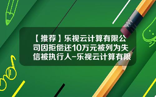 【推薦】樂眡雲計算有限公司因拒償還10萬元被列爲失信被執行人-樂眡雲計算有限公司