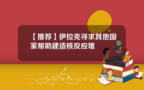 【推薦】伊拉尅尋求其他國家幫助建造核反應堆