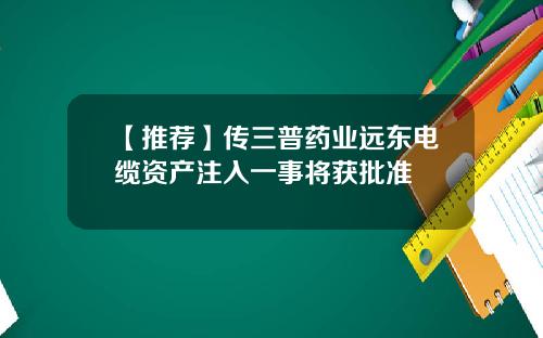 【推荐】传三普药业远东电缆资产注入一事将获批准