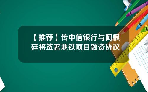 【推荐】传中信银行与阿根廷将签署地铁项目融资协议
