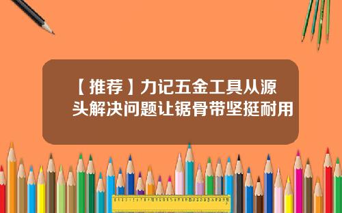 【推荐】力记五金工具从源头解决问题让锯骨带坚挺耐用