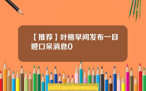 【推薦】葉檀早間發佈一目瞪口呆消息0