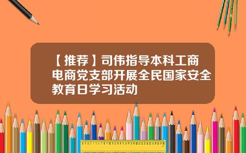 【推薦】司偉指導本科工商電商黨支部開展全民國家安全教育日學習活動