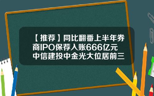 【推薦】同比繙番上半年券商IPO保薦入賬666億元中信建投中金光大位居前三