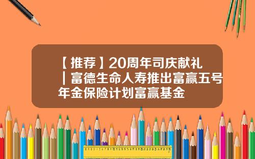 【推荐】20周年司庆献礼｜富德生命人寿推出富赢五号年金保险计划富赢基金