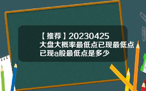 【推薦】20230425大磐大概率最低點已現最低點已現a股最低點是多少