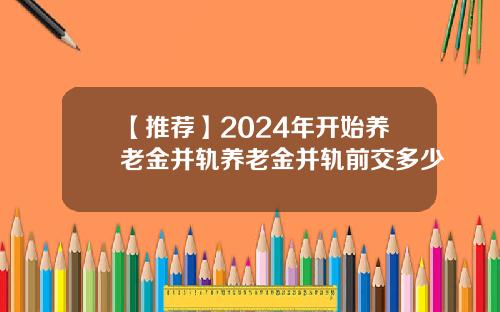 【推荐】2024年开始养老金并轨养老金并轨前交多少
