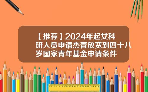 【推荐】2024年起女科研人员申请杰青放宽到四十八岁国家青年基金申请条件
