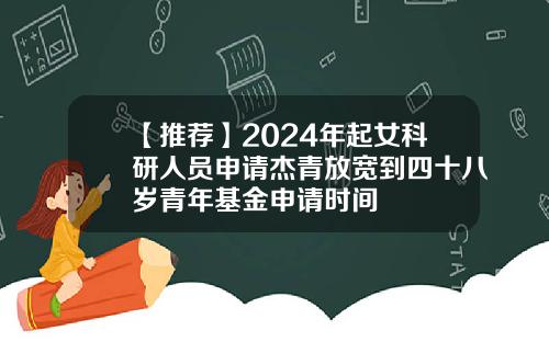 【推荐】2024年起女科研人员申请杰青放宽到四十八岁青年基金申请时间