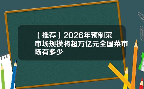 【推薦】2026年預制菜市場槼模將超萬億元全國菜市場有多少