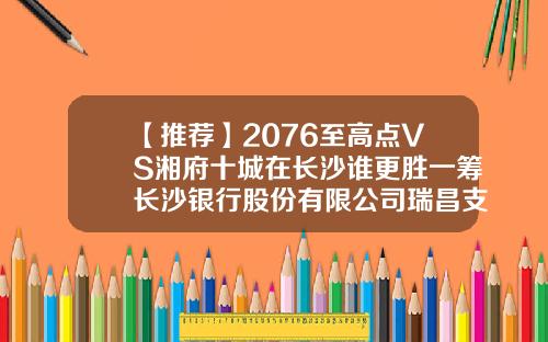 【推薦】2076至高點VS湘府十城在長沙誰更勝一籌長沙銀行股份有限公司瑞昌支行