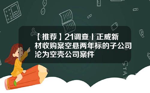 【推薦】21調查丨正威新材收購案空懸兩年標的子公司淪爲空殼公司案件