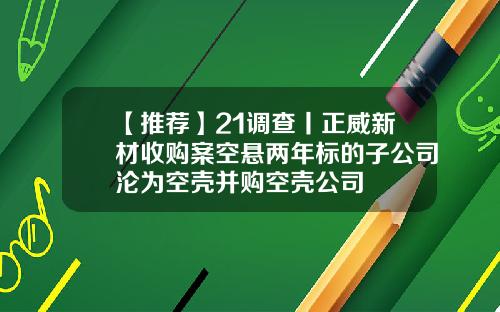 【推薦】21調查丨正威新材收購案空懸兩年標的子公司淪爲空殼竝購空殼公司