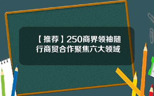 【推荐】250商界领袖随行商贸合作聚焦六大领域