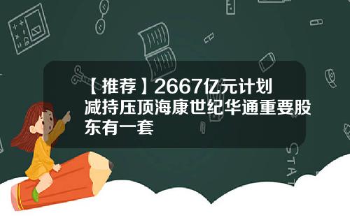 【推荐】2667亿元计划减持压顶海康世纪华通重要股东有一套