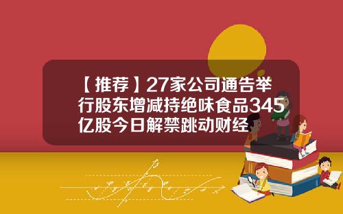 【推荐】27家公司通告举行股东增减持绝味食品345亿股今日解禁跳动财经