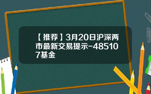 【推薦】3月20日滬深兩市最新交易提示-485107基金