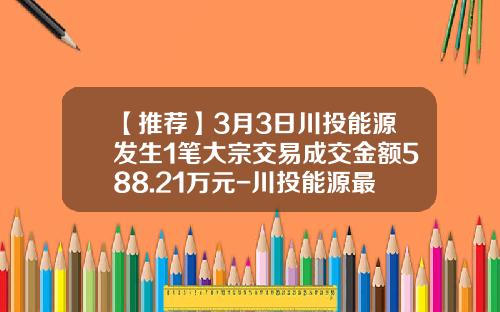 【推荐】3月3日川投能源发生1笔大宗交易成交金额588.21万元-川投能源最高价是多少