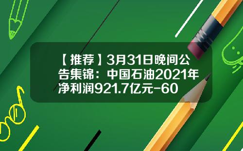 【推薦】3月31日晚間公告集錦：中國石油2021年淨利潤921.7億元-600734大增持多少股票