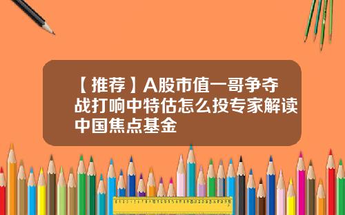 【推荐】A股市值一哥争夺战打响中特估怎么投专家解读中国焦点基金