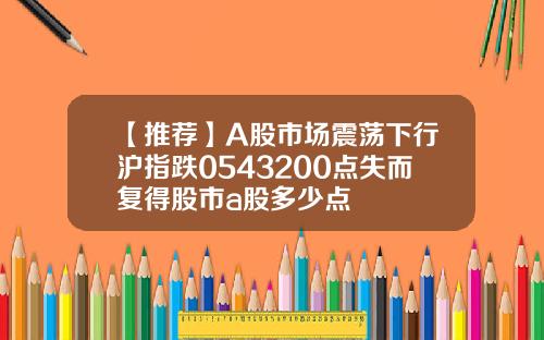【推薦】A股市場震蕩下行滬指跌0543200點失而複得股市a股多少點