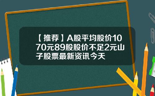 【推薦】A股平均股價1070元89股股價不足2元山子股票最新資訊今天