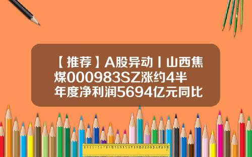 【推荐】A股异动丨山西焦煤000983SZ涨约4半年度净利润5694亿元同比增长19288山西股票资讯