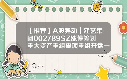 【推薦】A股異動｜建藝集團002789SZ漲停籌劃重大資産重組事項重組開磐一般多少漲停