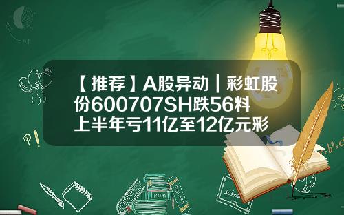【推薦】A股異動｜彩虹股份600707SH跌56料上半年虧11億至12億元彩虹股份股票最新資訊