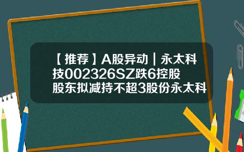 【推荐】A股异动｜永太科技002326SZ跌6控股股东拟减持不超3股份永太科技今天股价多少