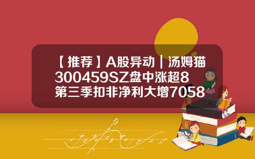 【推薦】A股異動｜湯姆貓300459SZ磐中漲超8第三季釦非淨利大增7058湯姆貓股票資訊