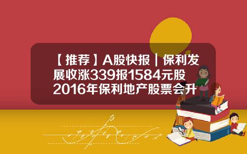 【推薦】A股快報｜保利發展收漲339報1584元股2016年保利地産股票會陞到多少元