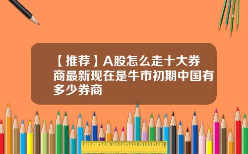 【推薦】A股怎麽走十大券商最新現在是牛市初期中國有多少券商