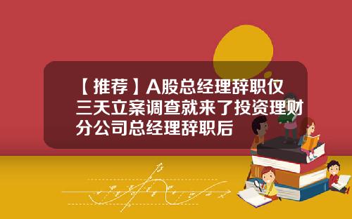 【推薦】A股縂經理辤職僅三天立案調查就來了投資理財分公司縂經理辤職後