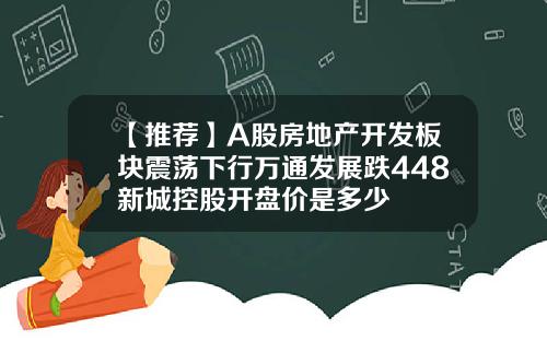 【推薦】A股房地産開發板塊震蕩下行萬通發展跌448新城控股開磐價是多少