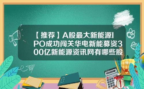 【推薦】A股最大新能源IPO成功闖關華電新能募資300億新能源資訊網有哪些股票