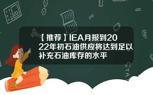 【推薦】IEA月報到2022年初石油供應將達到足以補充石油庫存的水平