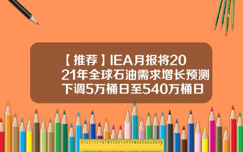 【推荐】IEA月报将2021年全球石油需求增长预测下调5万桶日至540万桶日