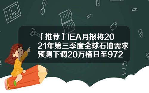 【推薦】IEA月報將2021年第三季度全球石油需求預測下調20萬桶日至9720萬桶日