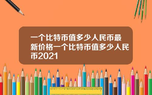 一個比特幣值多少人民幣最新價格一個比特幣值多少人民幣2021