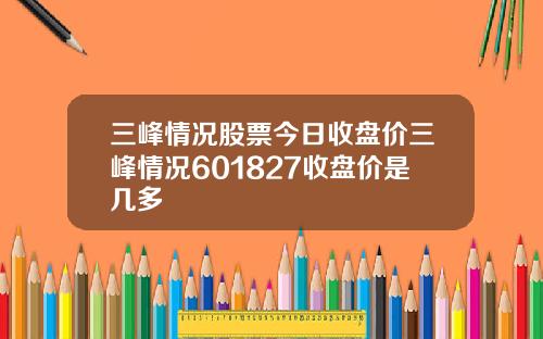 三峰情况股票今日收盘价三峰情况601827收盘价是几多