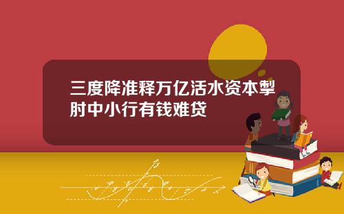三度降准释万亿活水资本掣肘中小行有钱难贷