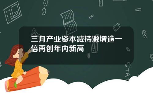 三月产业资本减持激增逾一倍再创年内新高