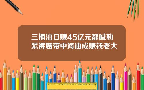 三桶油日赚45亿元都喊勒紧裤腰带中海油成赚钱老大