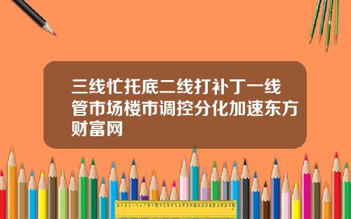 三线忙托底二线打补丁一线管市场楼市调控分化加速东方财富网