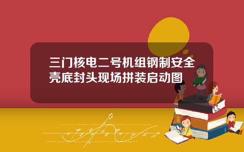 三门核电二号机组钢制安全壳底封头现场拼装启动图