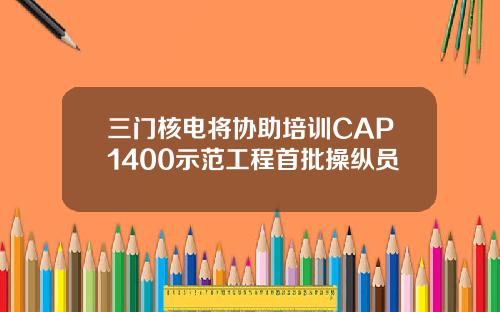 三門核電將協助培訓CAP1400示範工程首批操縱員