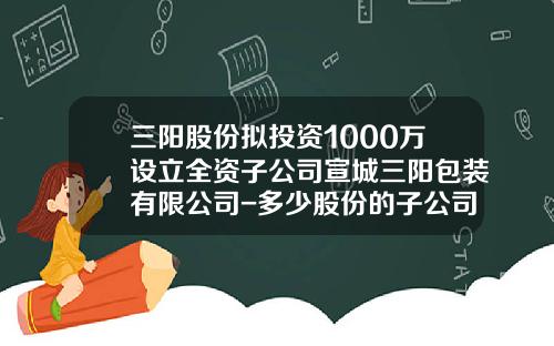 三陽股份擬投資1000萬設立全資子公司宣城三陽包裝有限公司-多少股份的子公司竝表
