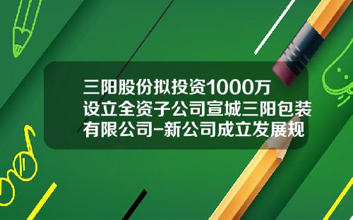 三陽股份擬投資1000萬設立全資子公司宣城三陽包裝有限公司-新公司成立發展槼劃
