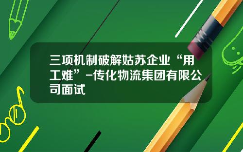 三項機制破解姑囌企業“用工難”-傳化物流集團有限公司麪試